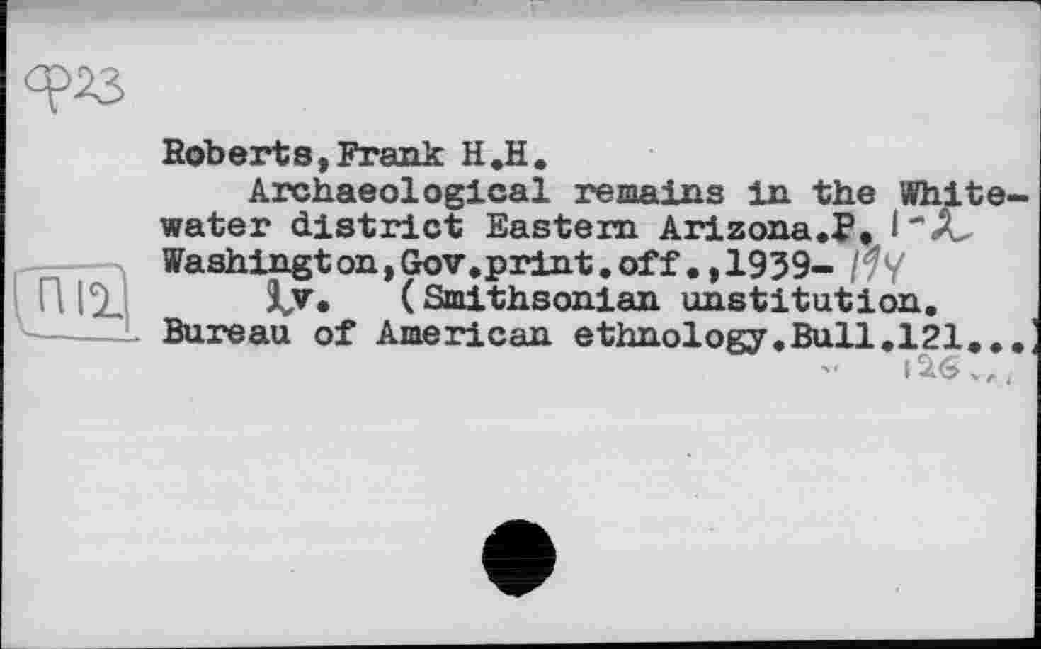 ﻿
Roberts,Frank H.H.
Archaeological remains in the Whitewater district Eastern Arizona.?, Washington,Gov.print.off.,1939- /^y
Sjv* (Smithsonian institution. Bureau of American ethnology.Bull.121...